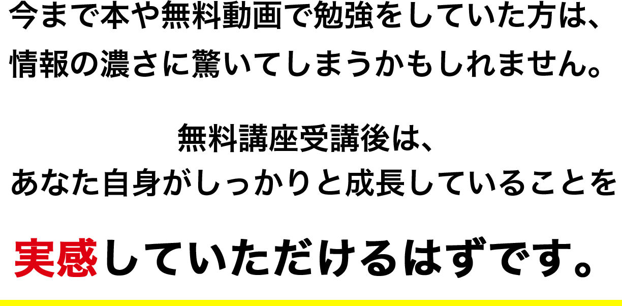 今まで本や無料動画で勉強をしていた方は情報の濃さに驚いてしまうかもしれません。無料講座受講後は、あなた自身がしっかりと成長していることを実感していただけるはずです