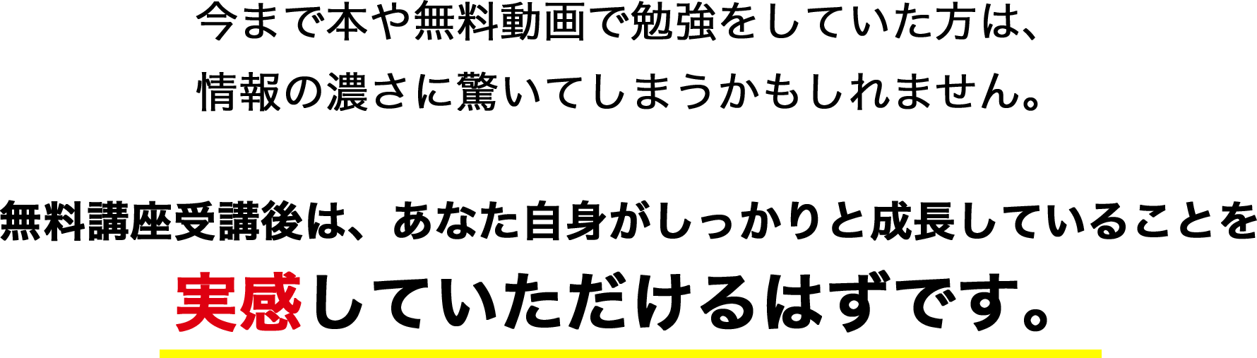 今まで本や無料動画で勉強をしていた方は情報の濃さに驚いてしまうかもしれません。無料講座受講後は、あなた自身がしっかりと成長していることを実感していただけるはずです